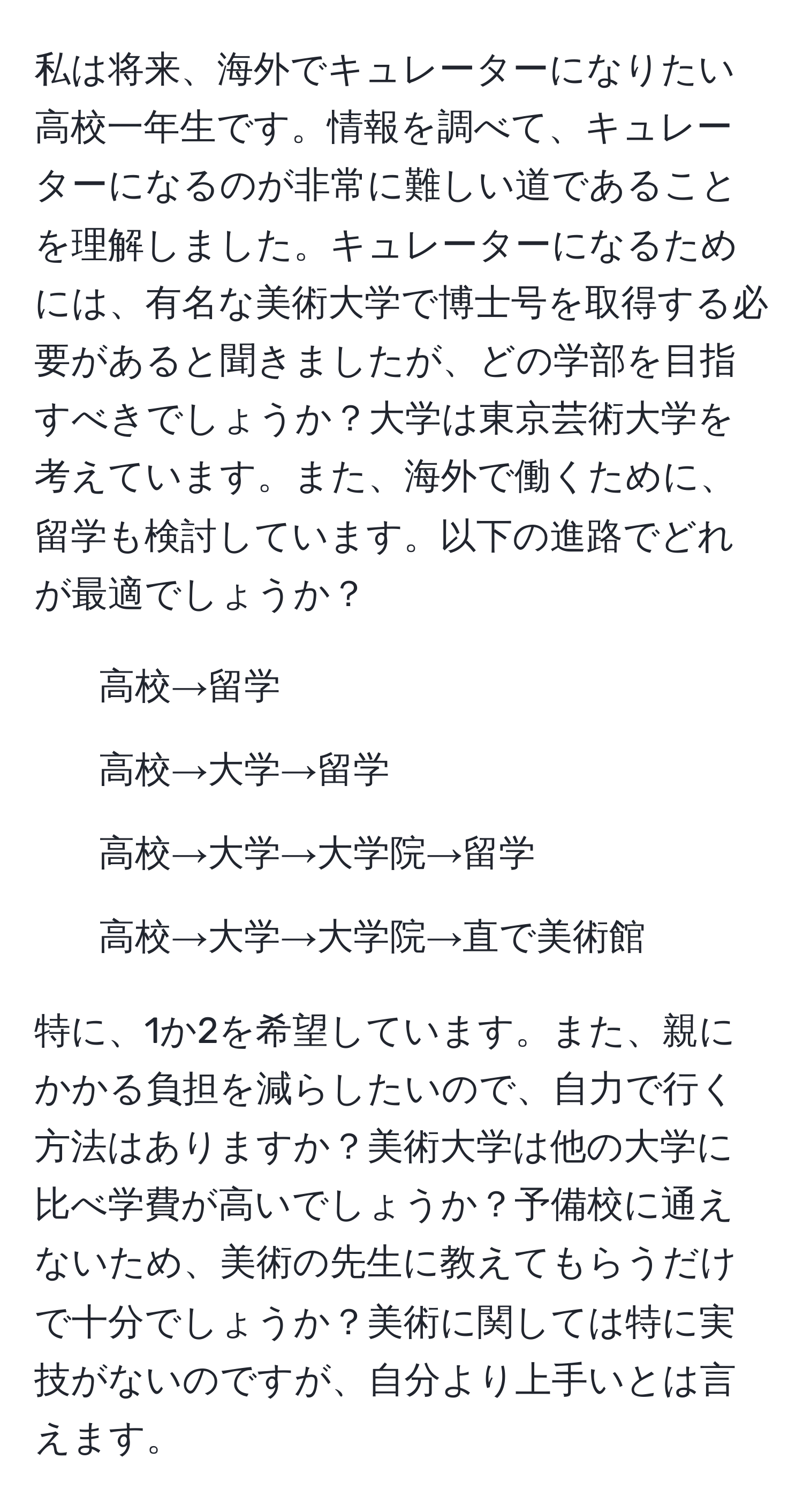 私は将来、海外でキュレーターになりたい高校一年生です。情報を調べて、キュレーターになるのが非常に難しい道であることを理解しました。キュレーターになるためには、有名な美術大学で博士号を取得する必要があると聞きましたが、どの学部を目指すべきでしょうか？大学は東京芸術大学を考えています。また、海外で働くために、留学も検討しています。以下の進路でどれが最適でしょうか？ 
1. 高校→留学 
2. 高校→大学→留学 
3. 高校→大学→大学院→留学 
4. 高校→大学→大学院→直で美術館 

特に、1か2を希望しています。また、親にかかる負担を減らしたいので、自力で行く方法はありますか？美術大学は他の大学に比べ学費が高いでしょうか？予備校に通えないため、美術の先生に教えてもらうだけで十分でしょうか？美術に関しては特に実技がないのですが、自分より上手いとは言えます。