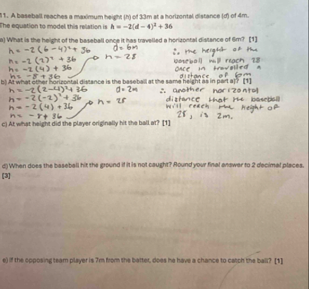 A baseball reaches a maximum height (h) of 33m at a horizontal distance (d) of 4m. 
The equation to model this relation is h=-2(d-4)^2+36
a) What is the height of the baseball once it has travelled a horizontal distance of 6m? [1] 
b) At what other horizontal distance is the baseball at the same height as in part a)? 
c) At what height did the player originally hit the ball at? [1] 
d) When does the baseball hit the ground if it is not caught? Round your final answer to 2 decimal places. 
[3] 
e) If the opposing team player is 7m from the batter, does he have a chance to catch the ball? [1]