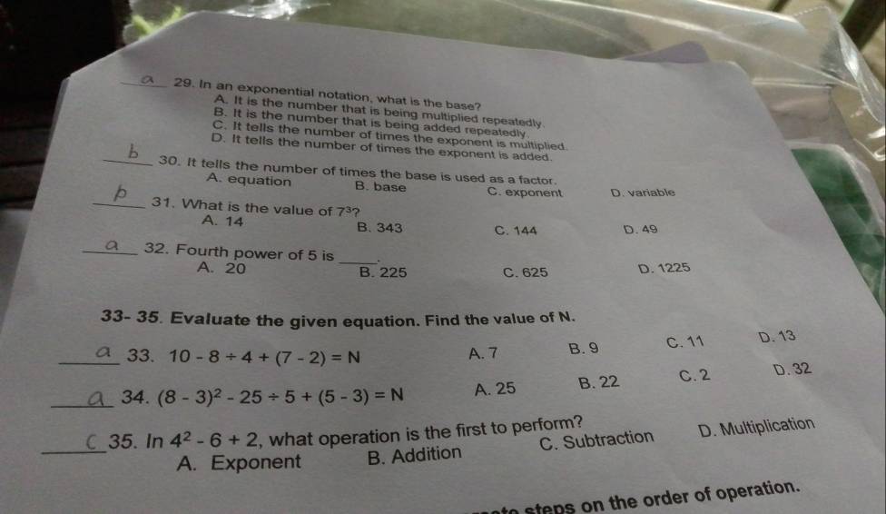 In an exponential notation, what is the base?
A. It is the number that is being multiplied repeatedly
B. It is the number that is being added repeatedly
C. It tells the number of times the exponent is multiplied.
D. It tells the number of times the exponent is added.
_30. It tells the number of times the base is used as a factor.
A. equation B. base C. exponent D. variable
_31. What is the value of 7^3 ?
A. 14 B. 343 C. 144 D. 49
_32. Fourth power of 5 is _.
A. 20 B. 225 C. 625 D. 1225
33- 35. Evaluate the given equation. Find the value of N.
_33. 10-8/ 4+(7-2)=N A. 7 B. 9 C. 11 D. 13
_34. (8-3)^2-25/ 5+(5-3)=N A. 25 B. 22 C. 2 D. 32
_
35. In 4^2-6+2 , what operation is the first to perform?
A. Exponent B. Addition C. Subtraction D. Multiplication
to steps on the order of operation.