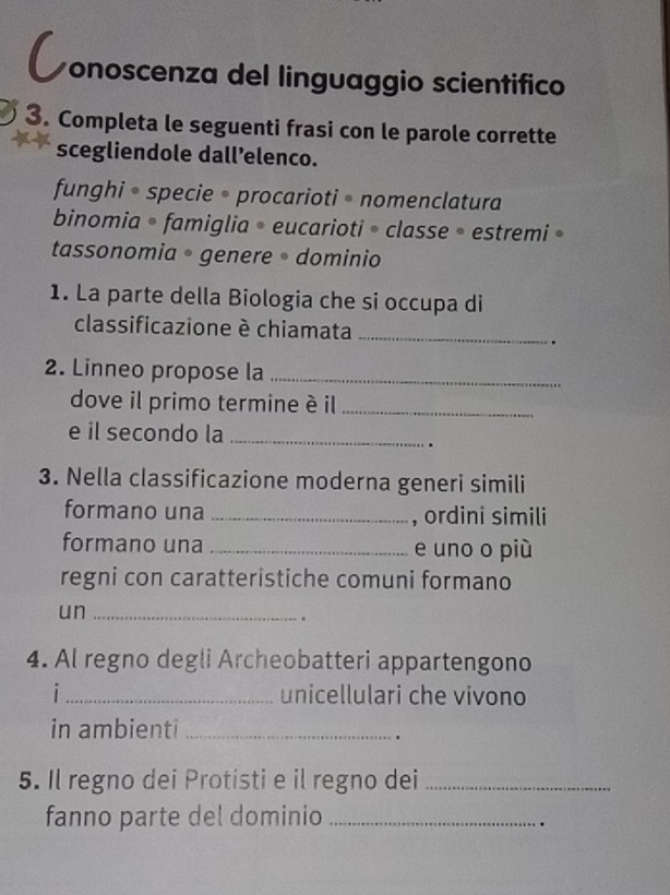 conoscenza del linguaggio scientifico
3. Completa le seguenti frasi con le parole corrette
scegliendole dall’elenco.
funghi • specie • procarioti • nomenclatura
binomia • famiglia • eucarioti • classe • estremi »
tassonomia • genere • dominio
1. La parte della Biologia che si occupa di
classificazione è chiamata_
.
2. Linneo propose la_
dove il primo termine è il_
e il secondo la_
.
3. Nella classificazione moderna generi simili
formano una _, ordinî simili
formano una _e uno o più
regni con caratteristiche comuni formano
un_
.
4. Al regno degli Archeobatteri appartengono
i _unicellulari che vivono
in ambienti_
.
5. Il regno dei Protisti e il regno dei_
fanno parte del dominio_
.