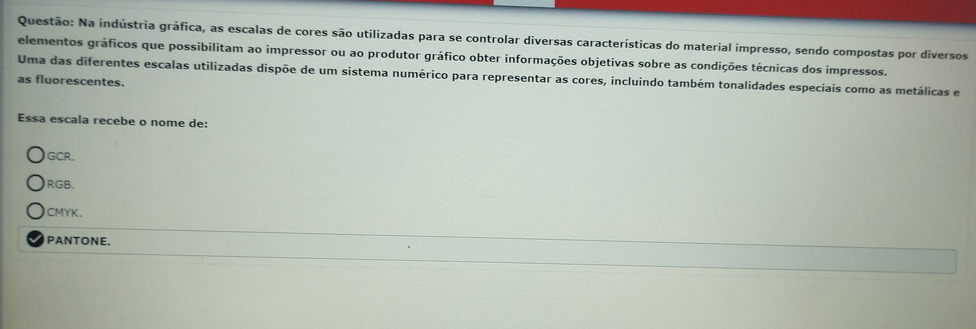 Na indústria gráfica, as escalas de cores são utilizadas para se controlar diversas características do material impresso, sendo compostas por diversos
elementos gráficos que possibilitam ao impressor ou ao produtor gráfico obter informações objetivas sobre as condições técnicas dos impressos.
Uma das diferentes escalas utilizadas dispõe de um sistema numérico para representar as cores, incluindo também tonalidades especiais como as metálicas e
as fluorescentes.
Essa escala recebe o nome de:
GCR.
RGB.
CMYK.
PANTONE.