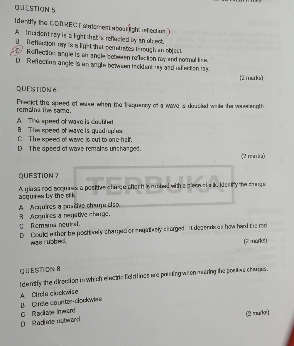 Identify the CORRECT statement about light reflection.
A Incident ray is a light that is reflected by an object.
B_ Reflection ray is a light that penetrates through an object.
C Reflection angle is an angle between reflection ray and normal line.
D Reflection angle is an angle between incident ray and reflection ray.
(2 marks)
QUESTION 6
Predict the speed of wave when the frequency of a wave is doubled while the wavelength
remains the same.
A The speed of wave is doubled.
B The speed of wave is quadruples.
C The speed of wave is cut to one-half.
D The speed of wave remains unchanged.
(2 marks)
QUESTION 7
A glass rod acquires a positive charge after it is rubbed with a piece of silk. Identify the charge
acquires by the silk.
A Acquires a positive charge also.
B Acquires a negative charge.
C Remains neutral.
D Could either be positively charged or negatively charged. It depends on how hard the rod
was rubbed. (2 marks)
QUESTION 8
Identify the direction in which electric field lines are pointing when nearing the positive charges.
A Circle clockwise
B Circle counter-clockwise
C Radiate inward
D Radiate outward (2 marks)