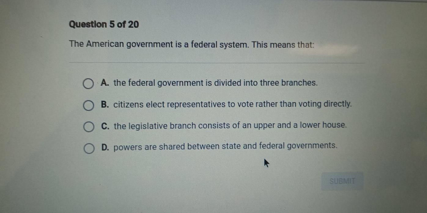 The American government is a federal system. This means that:
A. the federal government is divided into three branches.
B. citizens elect representatives to vote rather than voting directly.
C. the legislative branch consists of an upper and a lower house.
D. powers are shared between state and federal governments.
SUBMIT