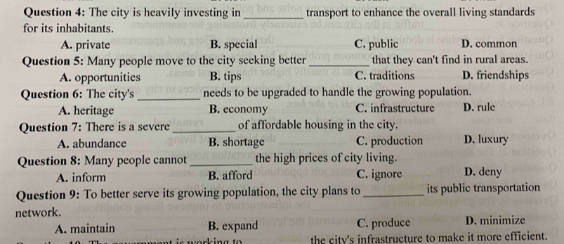 The city is heavily investing in _transport to enhance the overall living standards
for its inhabitants.
A. private B. special C. public D. common
Question 5: Many people move to the city seeking better _that they can't find in rural areas.
A. opportunities B. tips C. traditions D. friendships
Question 6: The city's _needs to be upgraded to handle the growing population.
A. heritage B. economy C. infrastructure D. rule
Question 7: There is a severe _of affordable housing in the city.
A. abundance B. shortage C. production D. luxury
Question 8: Many people cannot _the high prices of city living.
A. inform B. afford C. ignore D. deny
Question 9: To better serve its growing population, the city plans to _its public transportation
network.
A. maintain B. expand C. produce D. minimize
the citv's infrastructure to make it more efficient.