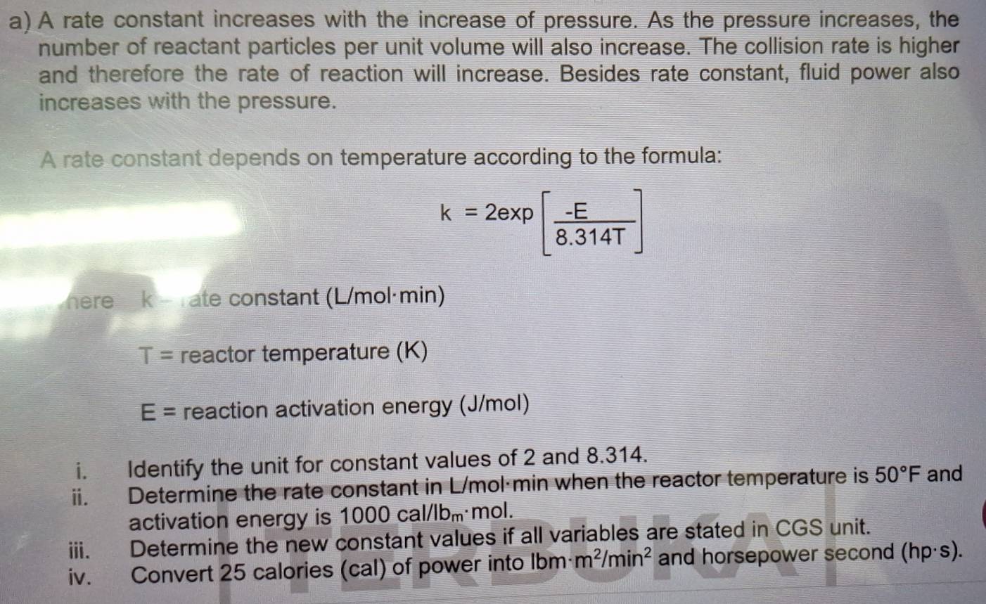 A rate constant increases with the increase of pressure. As the pressure increases, the 
number of reactant particles per unit volume will also increase. The collision rate is higher 
and therefore the rate of reaction will increase. Besides rate constant, fluid power also 
increases with the pressure. 
A rate constant depends on temperature according to the formula:
k=2exp[ (-E)/8.314T ]
here 7 k é Tate constant (L/mol·min)
T= reactor temperature (K)
E= reaction activation energy (J/mol) 
i. Identify the unit for constant values of 2 and 8.314. 
ii. Determine the rate constant in L/mol·min when the reactor temperature is 50°F and 
activation energy is 1000cal/lb_m mol. 
iii. Determine the new constant values if all variables are stated in CGS unit. 
iv. Convert 25 calories (cal) of power into lbm· m^2/min^2 and horsepower second (hp· s).