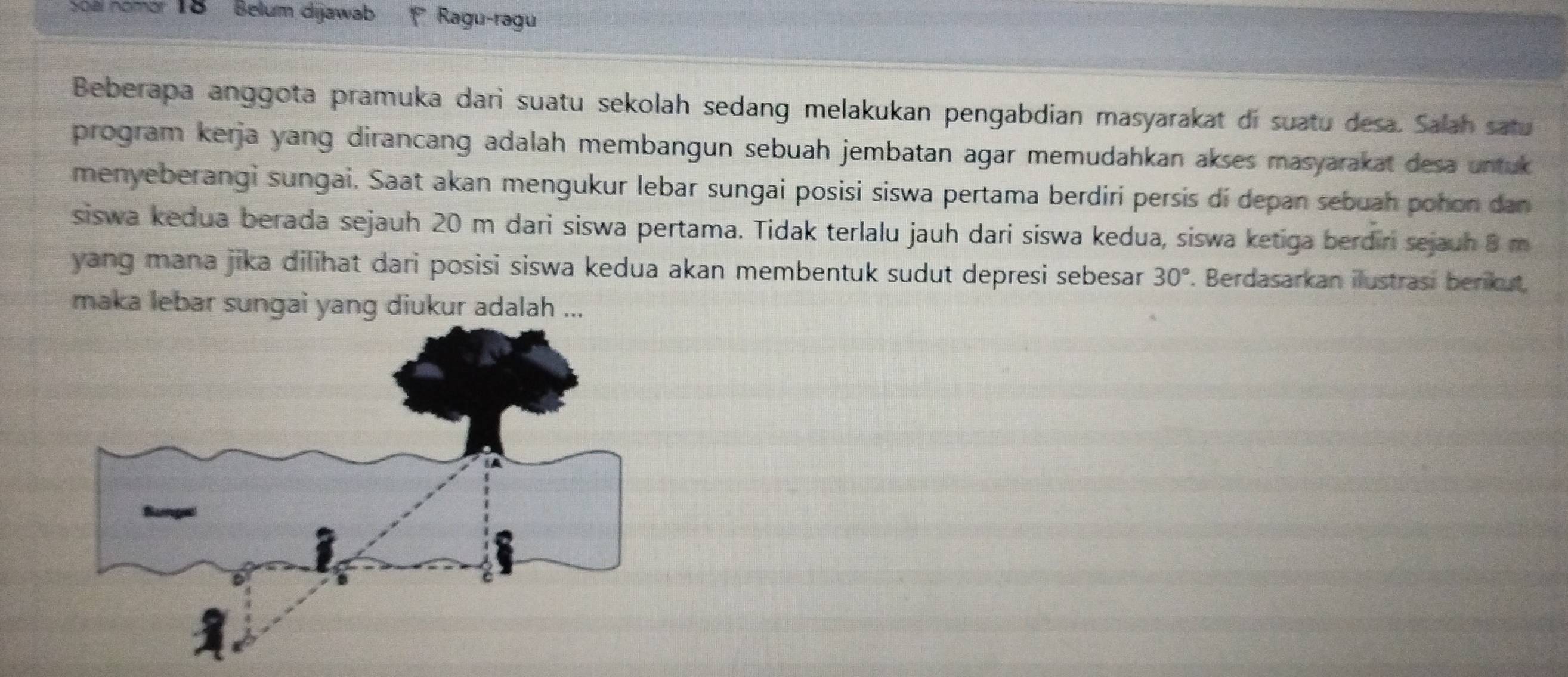 'Soàl nomor 18 Belum dijawab Ragu-ragu 
Beberapa anggota pramuka dari suatu sekolah sedang melakukan pengabdian masyarakat di suatu desa. Salah satu 
program kerja yang dirancang adalah membangun sebuah jembatan agar memudahkan akses masyarakat desa untuk 
menyeberangi sungai. Saat akan mengukur lebar sungai posisi siswa pertama berdiri persis dí depan sebuah pohon dan 
siswa kedua berada sejauh 20 m dari siswa pertama. Tidak terlalu jauh dari siswa kedua, siswa ketiga berdiri sejauh 8 m
yang mana jika dilihat dari posisi siswa kedua akan membentuk sudut depresi sebesar 30°. Berdasarkan ilustrasi berikut, 
maka lebar sungai yang diukur adalah ...