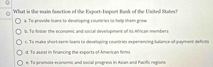 What is the main function of the Export-Import Bank of the United States?
a. To provide loans to developing countries to help them grow
b. To foster the economic and social development of its African members
c. To make short-term loans to developing countries experiencing balance-of-payment deficits
d. To assist in financing the exports of American firms
e. To promote economic and social progress in Asian and Pacific regions