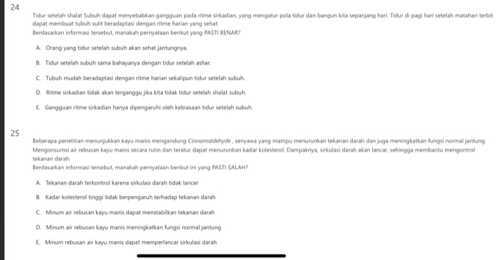 Tidur setelah shalat Subuh dapat menyebabkan gangguan pada ritme sirkadian, yang mengatur pola tidur dan bangun kita sepanjang hari. Tidur di pagi hari setelah matahari terbit
dapat membuat tubuh sulit beradaptasi dengan ritme harian yang sehat.
Berdasarkan informasi tersebut, manakah pernyataan berikut yang PASTI BENAR?
A. Orang yang tidur setelah subuh akan sehat jantungnya.
B. Tidur setelah subuh sama bahayanya dengan tidur setelah ashar.
C. Tubuh mudah beradaptasi dengan ritme harian sekalipun tidur setelah subuh.
D. Ritme sirkadian tidak akan terganggu jika kita tidak tidur setelah shalat subuh.
E. Gangguan ritme sirkadian hanya dipengaruhi oleh kebiasaan tidur setelah subuh.
25
Beberapa penelitian menunjukkan kayu manis mengandung Cinnamaídehyde , senyawa yang mampu menurunkan tekanan darah dan juga meningkatkan fungsi normal jantung.
Mengonsumsi air rebusan kayu manis secara rutin dan teratur dapat menurunkan kadar kolesterol. Dampaknya, sirkulasi darah akan lancar, sehingga membantu mengontrol
tekanan darah.
Berdasarkan informasi tersebut, manakah pernyataan berikut ini yang PASTI SALAH?
A. Tekanan darah terkontrol karena sirkulasi darah tidak lancer
B. Kadar kolesterol tinggi tidak berpengaruh terhadap tekanan darah
C. Minum air rebusan kayu manis dapat menstabilkan tekanan darah
D. Minum air rebusan kayu manis meningkatkan fungsi normal jantung
E. Minum rebusan air kayu manis dapat memperlancar sirkulasi darah