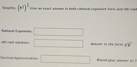 Simplify: (8^(frac 1)2)^ 1/4  Give an exact answer in both rational exponent form and nth roo 
Rational Exponents: □ 
nth root notation: □ Answer in the form sqrt [3]y^2
Decimal Approximation: □ Round your answer to 3