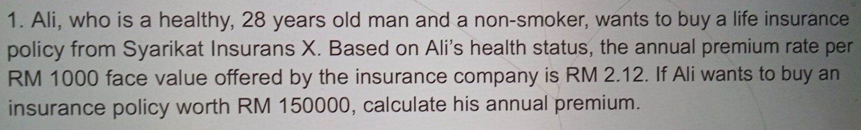 Ali, who is a healthy, 28 years old man and a non-smoker, wants to buy a life insurance 
policy from Syarikat Insurans X. Based on Ali's health status, the annual premium rate per
RM 1000 face value offered by the insurance company is RM 2.12. If Ali wants to buy an 
insurance policy worth RM 150000, calculate his annual premium.