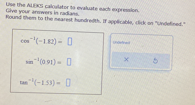 Use the ALEKS calculator to evaluate each expression. 
Give your answers in radians. 
Round them to the nearest hundredth. If applicable, click on "Undefined."
cos^(-1)(-1.82)=□
Undefined
sin^(-1)(0.91)=□
×
tan^(-1)(-1.53)=□