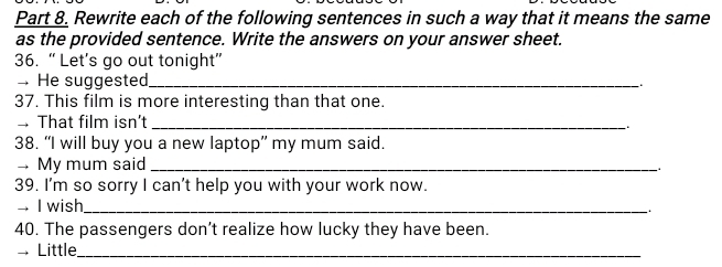 Rewrite each of the following sentences in such a way that it means the same 
as the provided sentence. Write the answers on your answer sheet. 
36. “ Let’s go out tonight” 
— He suggested_ 
37. This film is more interesting than that one. 
That film isn’t_ 
38. “I will buy you a new laptop” my mum said. 
→ My mum said_ 
39. I'm so sorry I can't help you with your work now. 
→ I wish_ 
40. The passengers don’t realize how lucky they have been. 
→ Little_