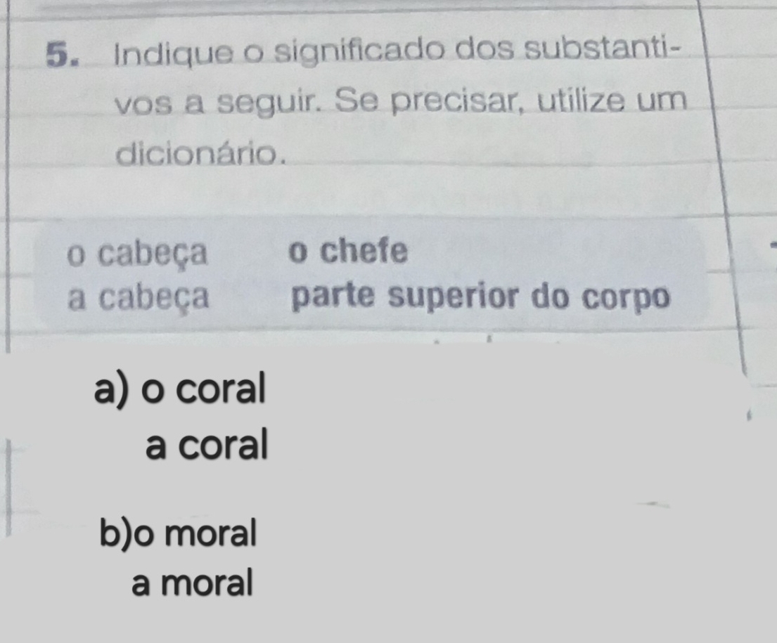 Indique o significado dos substanti-
vos a seguir. Se precisar, utilize um
dicionário.
o cabeça o chefe
a cabeça parte superior do corpo
a) o coral
a coral
b)o moral
a moral