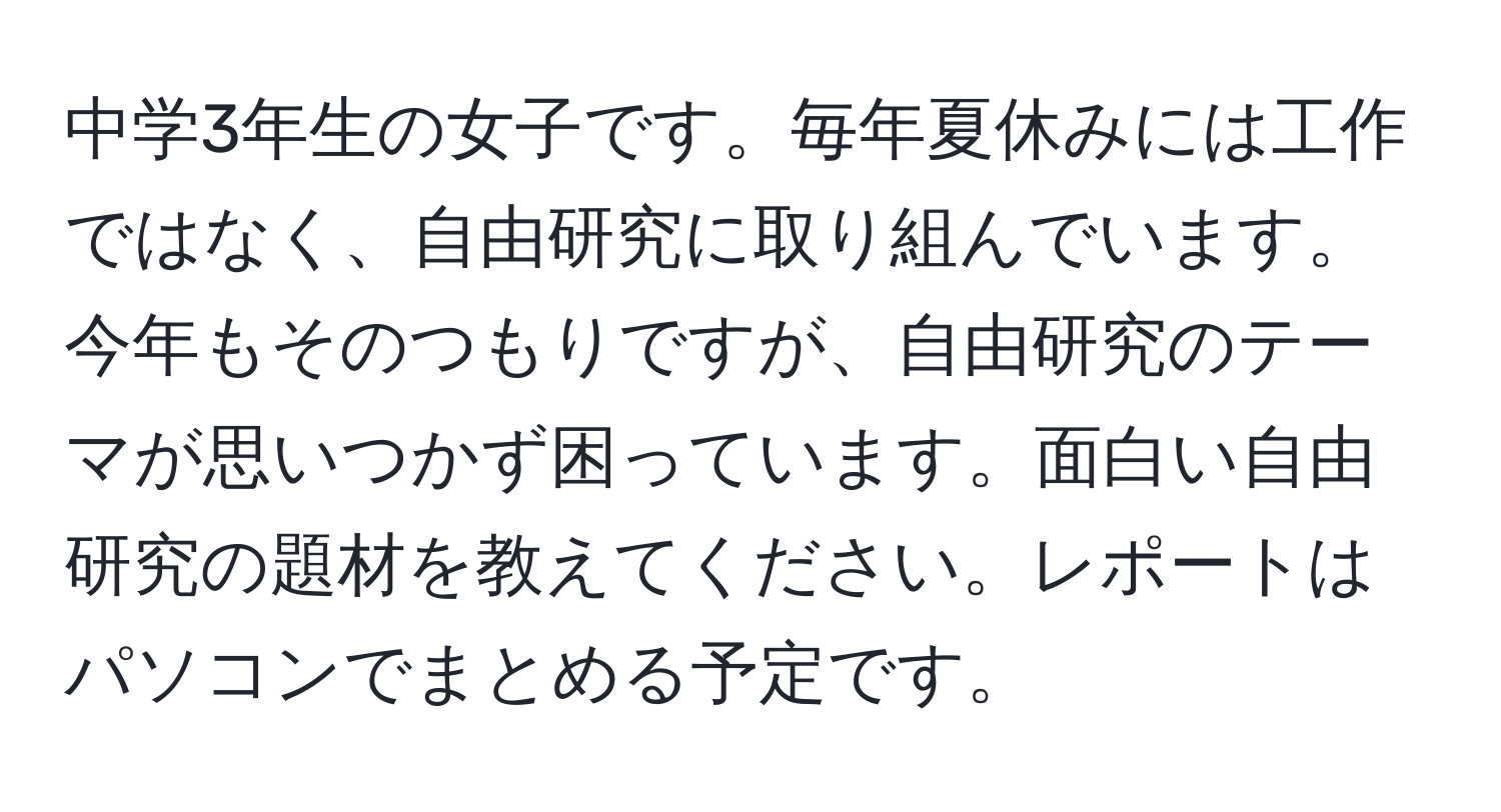 中学3年生の女子です。毎年夏休みには工作ではなく、自由研究に取り組んでいます。今年もそのつもりですが、自由研究のテーマが思いつかず困っています。面白い自由研究の題材を教えてください。レポートはパソコンでまとめる予定です。