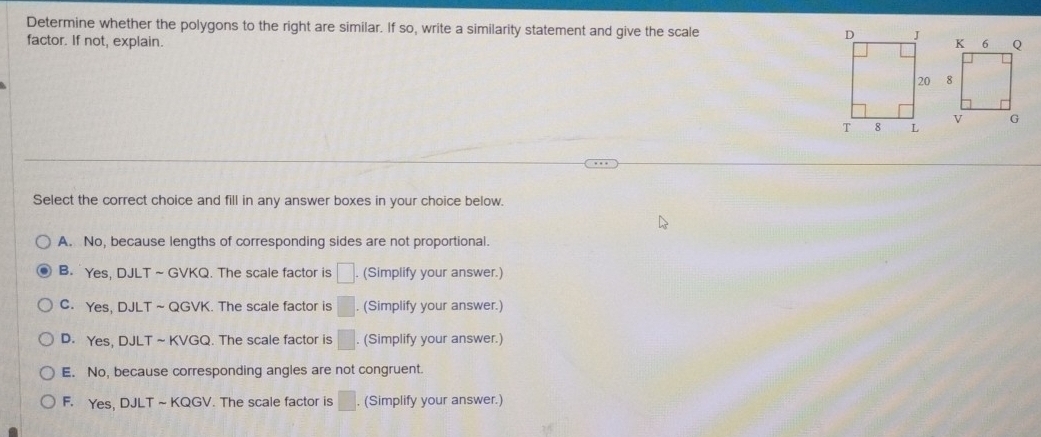 Determine whether the polygons to the right are similar. If so, write a similarity statement and give the scale 
factor. If not, explain. 

Select the correct choice and fill in any answer boxes in your choice below.
A. No, because lengths of corresponding sides are not proportional.
B. Yes, DJLT ~GVKQ. The scale factor is □. (Simplify your answer.)
C. Yes, DJLT ~ QGVK. The scale factor is □. (Simplify your answer.)
D. Yes, DJLT~KVGQ. The scale factor is □. (Simplify your answer.)
E. No, because corresponding angles are not congruent.
F. Yes, DJLT~KQGV. The scale factor is □. (Simplify your answer.)