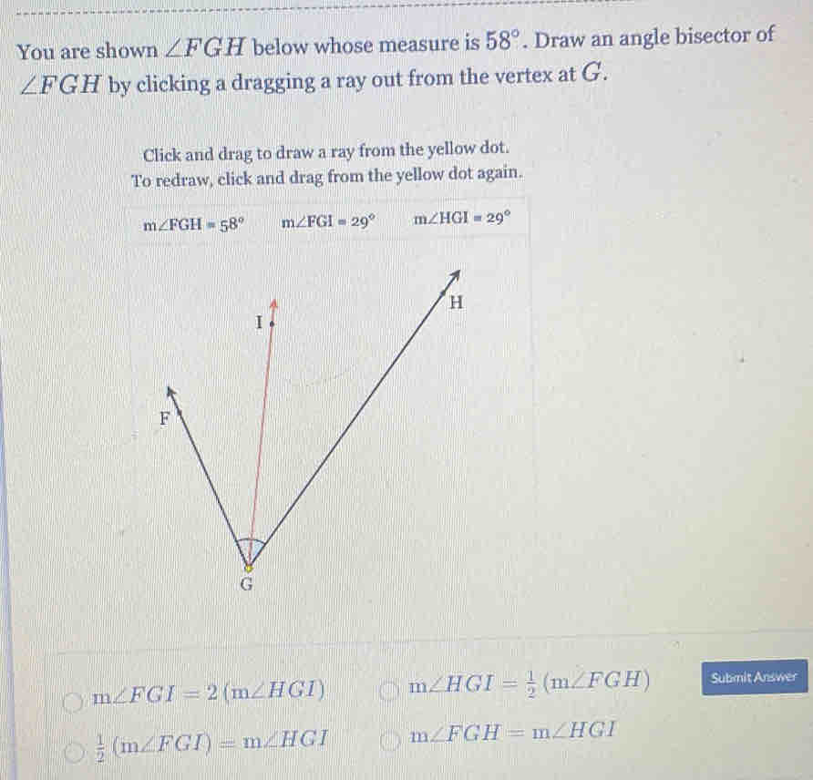 You are shown ∠ FGH below whose measure is 58°. Draw an angle bisector of
∠ FGH by clicking a dragging a ray out from the vertex at G.
Click and drag to draw a ray from the yellow dot.
To redraw, click and drag from the yellow dot again.
m∠ FGH=58° m∠ FGI=29° m∠ HGI=29°
m∠ FGI=2(m∠ HGI) m∠ HGI= 1/2 (m∠ FGH) Submit Answer
 1/2 (m∠ FGI)=m∠ HGI m∠ FGH=m∠ HGI