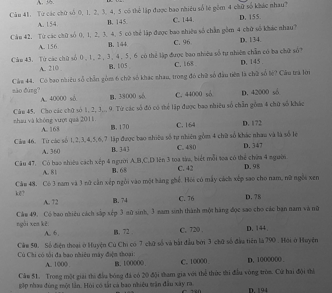 A. 36.
Câu 41. Từ các chữ số 0, 1, 2, 3, 4, 5 có thể lập được bao nhiêu số lẻ gồm 4 chữ số khác nhau?
A. 154. B. 145. C. 144. D. 155.
Câu 42. Từ các chữ số 0, 1, 2, 3, 4, 5 có thể lập được bao nhiêu số chẵn gồm 4 chữ số khác nhau?
C. 96.
A. 156. B. 144. D. 134.
Câu 43. Từ các chữ số 0, 1, 2, 3, 4, 5, 6 có thể lập được bao nhiêu số tự nhiên chẵn có ba chữ số?
C. 168 .
A. 210 . B. 105 . D. 145 .
Câu 44. Có bao nhiêu sỗ chẵn gồm 6 chữ số khác nhau, trong đó chữ số đầu tiên là chữ số lẻ? Câu trả lời
nào đúng? D. 42000 số.
A. 40000 số. B. 38000 số. C. 44000 số.
Câu 45. Cho các chữ số 1, 2, 3,., 9. Từ các số đó có thể lập được bao nhiêu số chẵn gồm 4 chữ số khác
nhau và không vượt quá 2011.
A. 168 B. 170 C. 164 D. 172
Câu 46. Từ các số 1,2,3,4,5,6,7 lập được bao nhiêu số tự nhiên gồm 4 chữ số khác nhau và là số lê
A. 360 B. 343 C. 480
D. 347
Câu 47. Có bao nhiêu cách xếp 4 người A.B,C,D lên 3 toa tàu, biết mỗi toa có thể chứa 4 người.
A. 81 B. 68 C. 42
D. 98
Câu 48. Có 3 nam và 3 nữ cần xếp ngồi vào một hàng ghế. Hỏi có mấy cách xếp sao cho nam, nữ ngồi xen
kē?
A. 72 B. 74 C. 76
D. 78
Câu 49. Có bao nhiêu cách sắp xếp 3 nữ sinh, 3 nam sinh thành một hàng dọc sao cho các bạn nam và nữ
ngồi xen kẽ:
A. 6 . B. 72 . C. 720 . D. 144、
Câu 50. Số điện thoại ở Huyện Củ Chi có 7 chữ số và bắt đầu bởi 3 chữ số đầu tiên là 790 . Hỏi ở Huyện
Củ Chi có tối đa bao nhiêu máy điện thoại:
A. 1000 . B. 100000 . C. 10000 . D. 1000000 .
Câu 51. Trong một giải thi đấu bóng đá có 20 đội tham gia với thể thức thi đầu vòng tròn. Cứ hai đội thì
gặp nhau đúng một lần. Hỏi có tất cả bao nhiêu trận đầu xảy ra.
D. 194