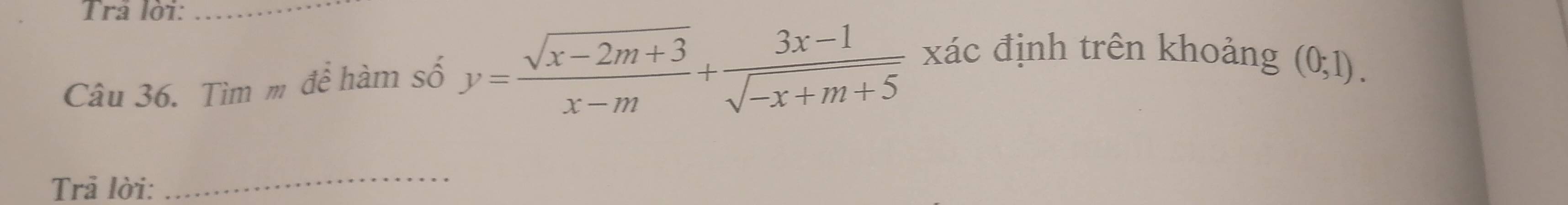 Trả lời:_ 
Câu 36. Tìm m để hàm số y= (sqrt(x-2m+3))/x-m + (3x-1)/sqrt(-x+m+5)  xác định trên khoảng
(0;1). 
Trả lời: 
_