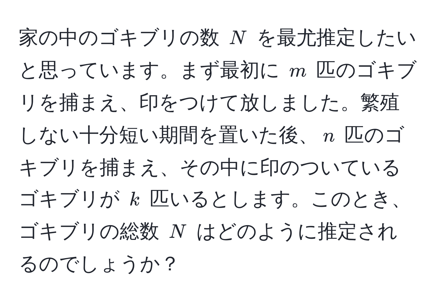 家の中のゴキブリの数 $N$ を最尤推定したいと思っています。まず最初に $m$ 匹のゴキブリを捕まえ、印をつけて放しました。繁殖しない十分短い期間を置いた後、$n$ 匹のゴキブリを捕まえ、その中に印のついているゴキブリが $k$ 匹いるとします。このとき、ゴキブリの総数 $N$ はどのように推定されるのでしょうか？