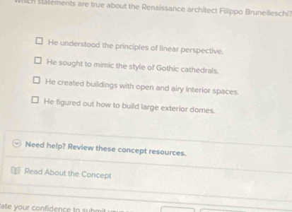 wich statements are true about the Renaissance architect Filippo Brunelleschi
He understood the principles of linear perspective.
He sought to mimic the style of Gothic cathedrals.
He created buildings with open and airy interior spaces.
He figured out how to build large exterior domes.
Need help? Review these concept resources.
Read About the Concept
ate your confidence to submir