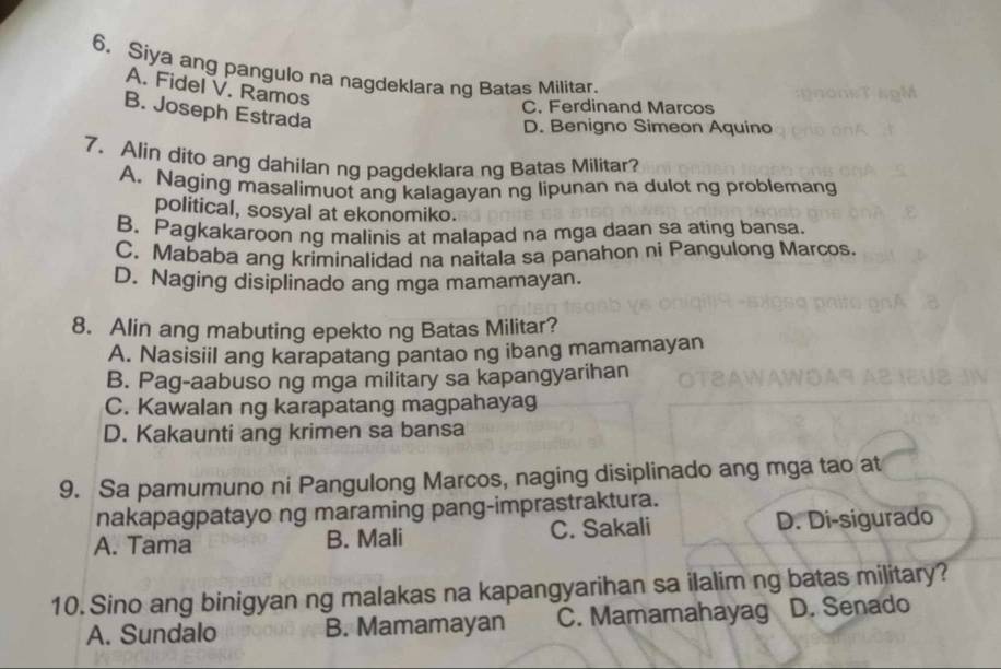 Siya ang pangulo na nagdeklara ng Batas Militar.
A. Fidel V. Ramos
C. Ferdinand Marcos
B. Joseph Estrada
D. Benigno Simeon Aquino
7. Alin dito ang dahilan ng pagdeklara ng Batas Militar?
A. Naging masalimuot ang kalagayan ng lipunan na dulot ng problemang
political, sosyal at ekonomiko.
B. Pagkakaroon ng malinis at malapad na mga daan sa ating bansa.
C. Mababa ang kriminalidad na naitala sa panahon ni Pangulong Marcos.
D. Naging disiplinado ang mga mamamayan.
8. Alin ang mabuting epekto ng Batas Militar?
A. Nasisiil ang karapatang pantao ng ibang mamamayan
B. Pag-aabuso ng mga military sa kapangyarihan
C. Kawalan ng karapatang magpahayag
D. Kakaunti ang krimen sa bansa
9. Sa pamumuno ni Pangulong Marcos, naging disiplinado ang mga tao at
nakapagpatayo ng maraming pang-imprastraktura.
A. Tama B. Mali C. Sakali D. Di-sigurado
10. Sino ang binigyan ng malakas na kapangyarihan sa ilalim ng batas military?
A. Sundalo B. Mamamayan C. Mamamahayag D. Senado