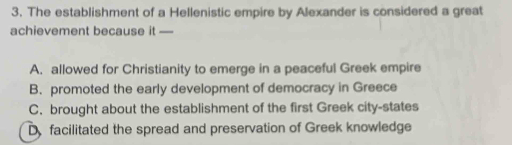 The establishment of a Hellenistic empire by Alexander is considered a great
achievement because it —_
A. allowed for Christianity to emerge in a peaceful Greek empire
B. promoted the early development of democracy in Greece
C. brought about the establishment of the first Greek city-states
D facilitated the spread and preservation of Greek knowledge