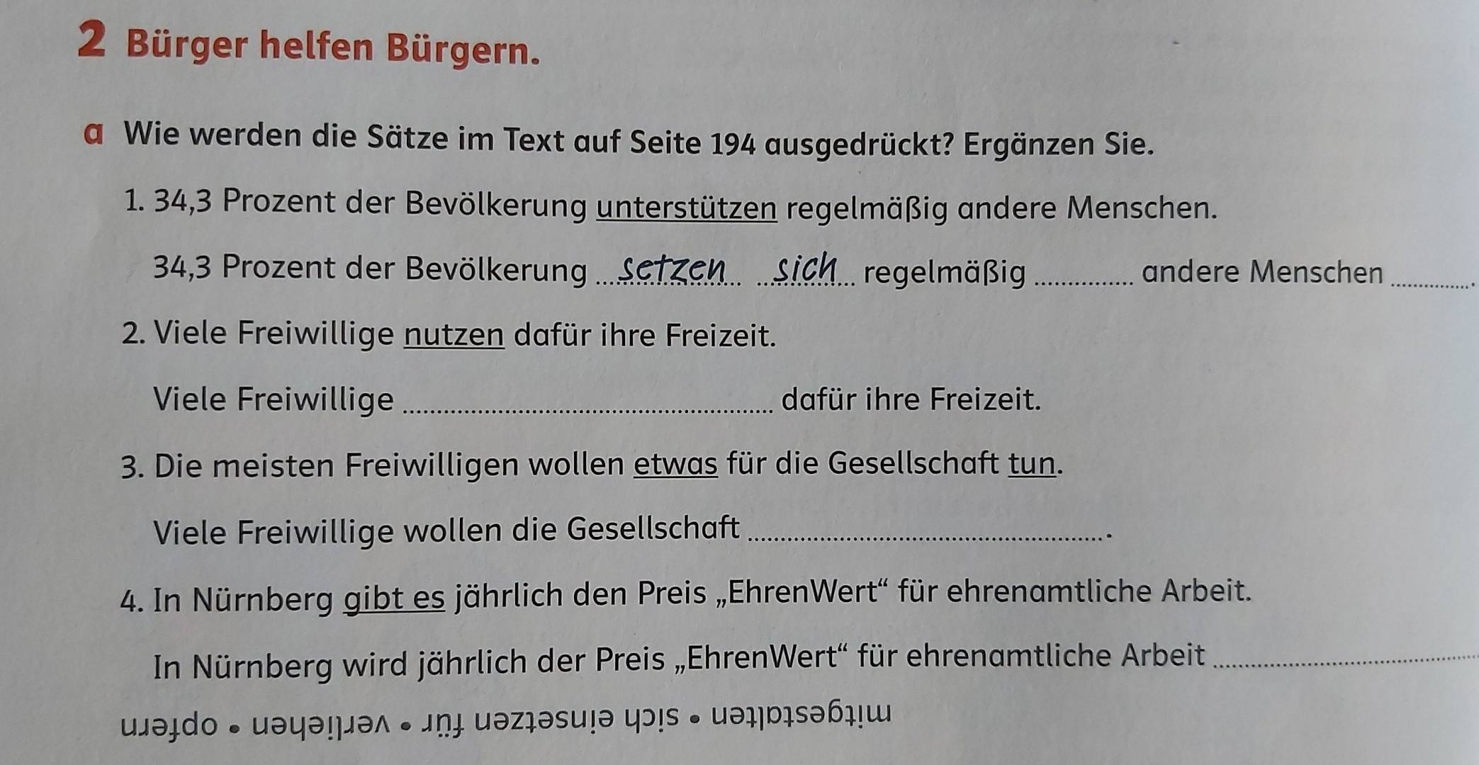 Bürger helfen Bürgern. 
a Wie werden die Sätze im Text auf Seite 194 ausgedrückt? Ergänzen Sie. 
1. 34, 3 Prozent der Bevölkerung unterstützen regelmäßig andere Menschen.
34, 3 Prozent der Bevölkerung _regelmäßig _andere Menschen_ 
2. Viele Freiwillige nutzen dafür ihre Freizeit. 
Viele Freiwillige_ dafür ihre Freizeit. 
3. Die meisten Freiwilligen wollen etwas für die Gesellschaft tun. 
Viele Freiwillige wollen die Gesellschaft_ 
. 
4. In Nürnberg gibt es jährlich den Preis „EhrenWert“ für ehrenamtliche Arbeit. 
In Nürnberg wird jährlich der Preis „EhrenWert“ für ehrenamtliche Arbeit_ 
əɨdo • uəyə!μəʌ • 」ṇɨ uəz₁əsu!ə ɔ!s • uəɪ|bɪsəɓ₁!ɯ