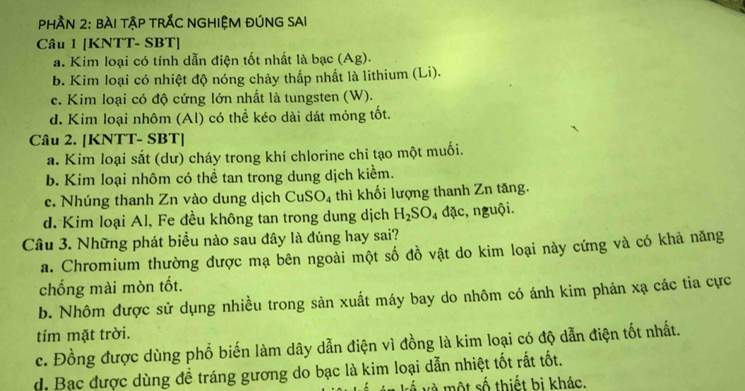 pHầN 2: BÀI tậP TRÁC NGHIỆM ĐÚNG SAI
Câu 1 [KNTT- SBT]
a. Kim loại có tính dẫn điện tốt nhất là bạc (Ag).
b. Kim loại có nhiệt độ nóng chảy thấp nhất là lithium (Li).
c. Kim loại có độ cứng lớn nhất là tungsten (W).
d. Kim loại nhôm (Al) có thể kéo dài dát mỏng tốt.
Câu 2. [KNTT- SBT]
a. Kim loại sắt (dư) cháy trong khí chlorine chỉ tạo một muối.
b. Kim loại nhôm có thể tan trong dung dịch kiểm.
c. Nhúng thanh Zn vào dung dịch CuSO_4 thì khối lượng thanh Zn tăng.
d. Kim loại Al, Fe đều không tan trong dung dịch H_2SO 4 đặc, nguội.
Câu 3. Những phát biểu nào sau đây là đúng hay sai?
a. Chromium thường được mạ bên ngoài một số đồ vật do kim loại này cứng và có khả năng
chống mài mòn tốt.
b. Nhôm được sử dụng nhiều trong sản xuất máy bay do nhôm có ánh kim phản xạ các tia cực
tím mặt trời.
c. Đồng được dùng phổ biến làm dây dẫn điện vì đồng là kim loại có độ dẫn điện tốt nhất.
d. Bạc được dùng đềể tráng gương do bạc là kim loại dẫn nhiệt tốt rất tốt.
và một số thiết bị khác.