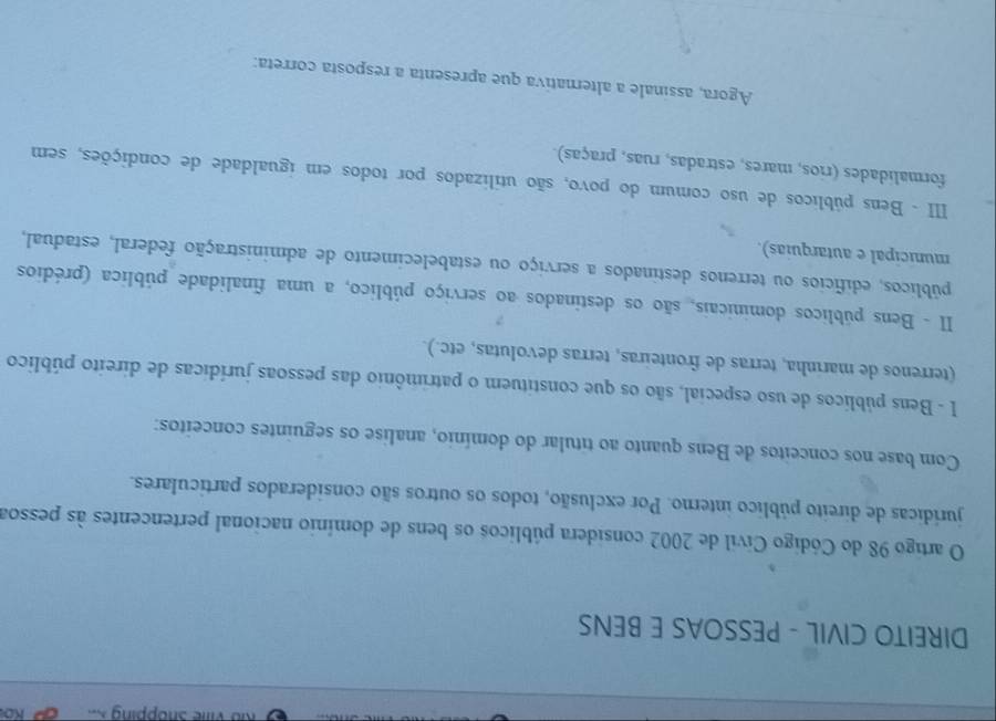 Rio Ville Shopping X. Ko 
DIREITO CIVIL - PESSOAS E BENS 
O artigo 98 do Código Cívil de 2002 considera públicos os bens de domínio nacional pertencentes às pessoa 
jurídicas de direito público interno. Por exclusão, todos os outros são considerados particulares. 
Com base nos conceitos de Bens quanto ao titular do domínio, analise os seguintes conceitos: 
I - Bens públicos de uso especial, são os que constituem o patrimônio das pessoas jurídicas de direito público 
(terrenos de marinha, terras de fronteiras, terras devolutas, etc.). 
II - Bens públicos dominicais, são os destinados ao serviço público, a uma finalidade pública (prédios 
públicos, edifícios ou terrenos destinados a serviço ou estabelecimento de administração federal, estadual, 
municipal e autarquias). 
III - Bens públicos de uso comum do povo, são utilizados por todos em igualdade de condições, sem 
formalidades (rios, mares, estradas, ruas, praças). 
Agora, assinale a alternativa que apresenta a resposta correta: