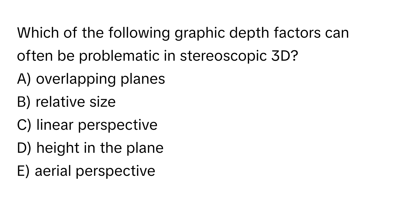 Which of the following graphic depth factors can often be problematic in stereoscopic 3D? 
A) overlapping planes
B) relative size
C) linear perspective
D) height in the plane
E) aerial perspective