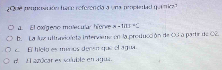 ¿Qué proposición hace referencia a una propiedad química?
a. El oxígeno molecular hierve a -183°C
b. La luz ultravioleta interviene en la producción de O3 a partir de O2.
c. El hielo es menos denso que el agua.
d. El azúcar es soluble en agua.