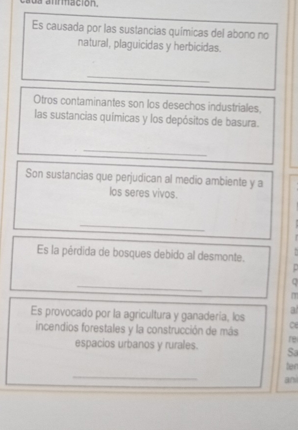 da anrmación. 
Es causada por las sustancias químicas del abono no 
natural, plaguicidas y herbicidas. 
_ 
Otros contaminantes son los desechos industriales, 
las sustancias químicas y los depósitos de basura. 
_ 
Son sustancias que perjudican al medio ambiente y a 
los seres vivos. 
_ 

Es la pérdida de bosques debido al desmonte. 
_ 
Q 
Es provocado por la agricultura y ganaderia, los a 
incendios forestales y la construcción de más ce 
re 
espacios urbanos y rurales. 
Sa 
_ 
ten 
ani