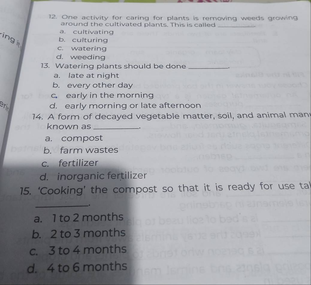 One activity for caring for plants is removing weeds growing
around the cultivated plants. This is called_
a. cultivating
ing it
b. culturing
c. watering
d. weeding
13. Watering plants should be done_
.
a. late at night
b. every other day
c. early in the morning
eri d. early morning or late afternoon
14. A form of decayed vegetable matter, soil, and animal man
known as_
_.
a. compost
b. farm wastes
c. fertilizer
d. inorganic fertilizer
15. ‘Cooking’ the compost so that it is ready for use ta
_.
a. 1 to 2 months
b. 2 to 3 months
c. 3 to 4 months
d. 4 to 6 months