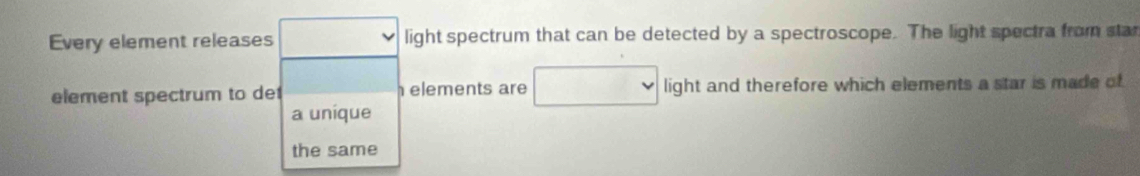 Every element releases light spectrum that can be detected by a spectroscope. The light spectra from star 
element spectrum to de elements are light and therefore which elements a star is made of 
a uníque 
the same