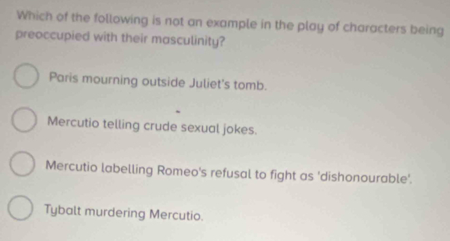 Which of the following is not an example in the play of characters being
preoccupied with their masculinity?
Paris mourning outside Juliet's tomb.
Mercutio telling crude sexual jokes.
Mercutio labelling Romeo's refusal to fight as 'dishonourable'.
Tybalt murdering Mercutio.