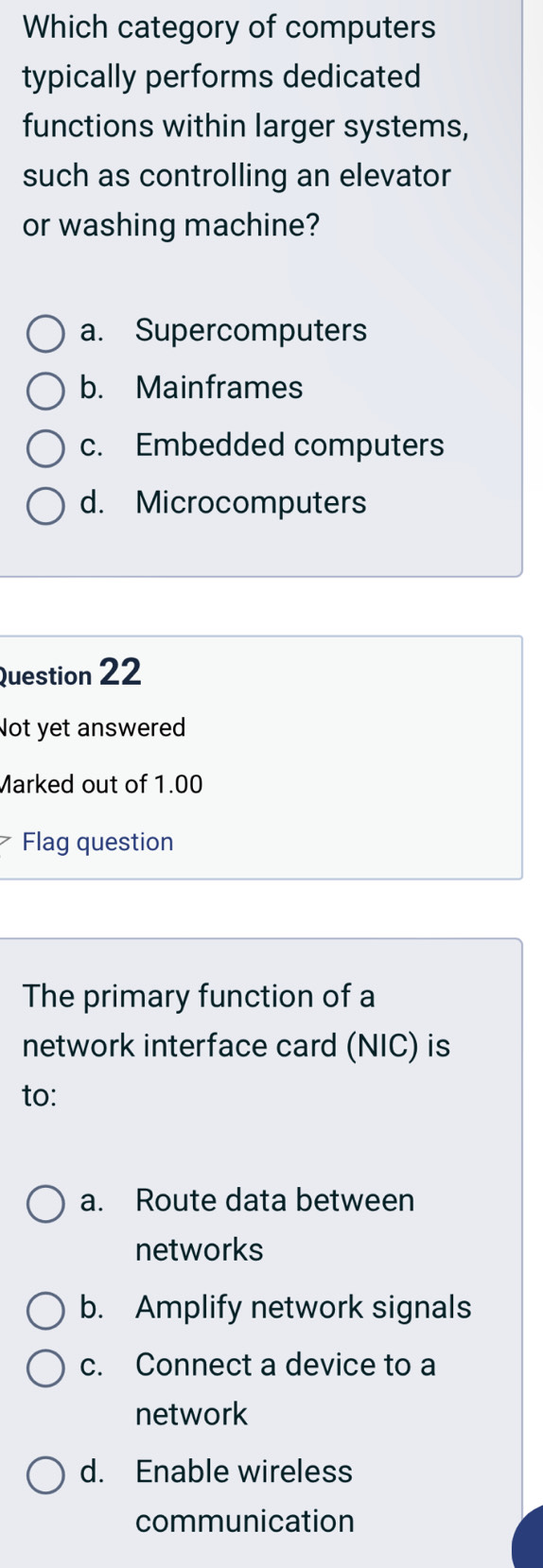 Which category of computers
typically performs dedicated
functions within larger systems,
such as controlling an elevator
or washing machine?
a. Supercomputers
b. Mainframes
c. Embedded computers
d. Microcomputers
Question 22
Not yet answered
Marked out of 1.00
Flag question
The primary function of a
network interface card (NIC) is
to:
a. Route data between
networks
b. Amplify network signals
c. Connect a device to a
network
d. Enable wireless
communication