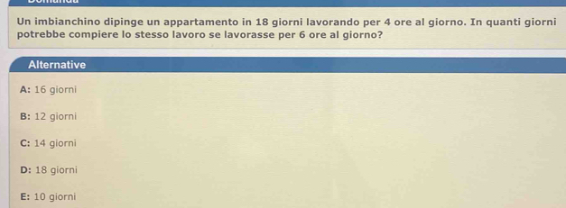 Un imbianchino dipinge un appartamento in 18 giorni lavorando per 4 ore al giorno. In quanti giorni
potrebbe compiere lo stesso lavoro se lavorasse per 6 ore al giorno?
Alternative
A: 16 giorni
B: 12 giorni
C: 14 giorni
D: 18 giorni
E: 10 giorni