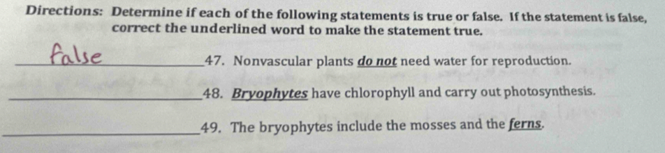 Directions: Determine if each of the following statements is true or false. If the statement is false, 
correct the underlined word to make the statement true. 
_47. Nonvascular plants do not need water for reproduction. 
_48. Bryophytes have chlorophyll and carry out photosynthesis. 
_49. The bryophytes include the mosses and the ferns.