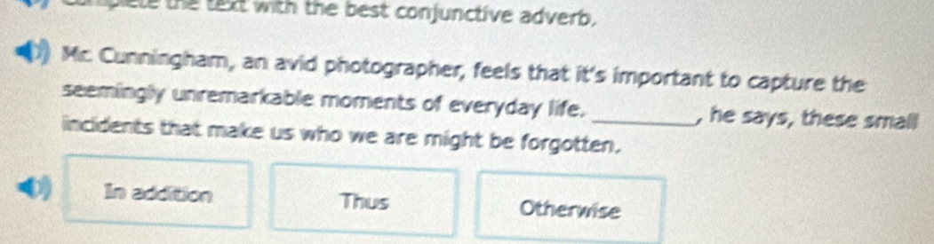 ele the text with the best conjunctive adverb.
Mr. Cunningham, an avid photographer, feels that it's important to capture the
seemingly unremarkable moments of everyday life. , he says, these small
incidents that make us who we are might be forgotten.
0 In addition Thus Otherwise