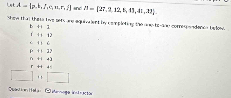 Let A= p,b,f,c,n,r,j and B= 27,2,12,6,43,41,32. 
Show that these two sets are equivalent by completing the one-to-one correspondence below.
f → 12
C 6
p 27
n 43
r 41
Question Help: Message instructor