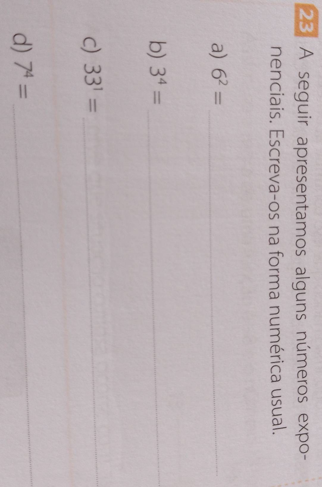 A seguir apresentamos alguns números expo- 
nenciais. Escreva-os na forma numérica usual. 
a) 6^2= _ 
b) 3^4= _ 
c) 33^1= _ 
_ 
d) 7^4=
_