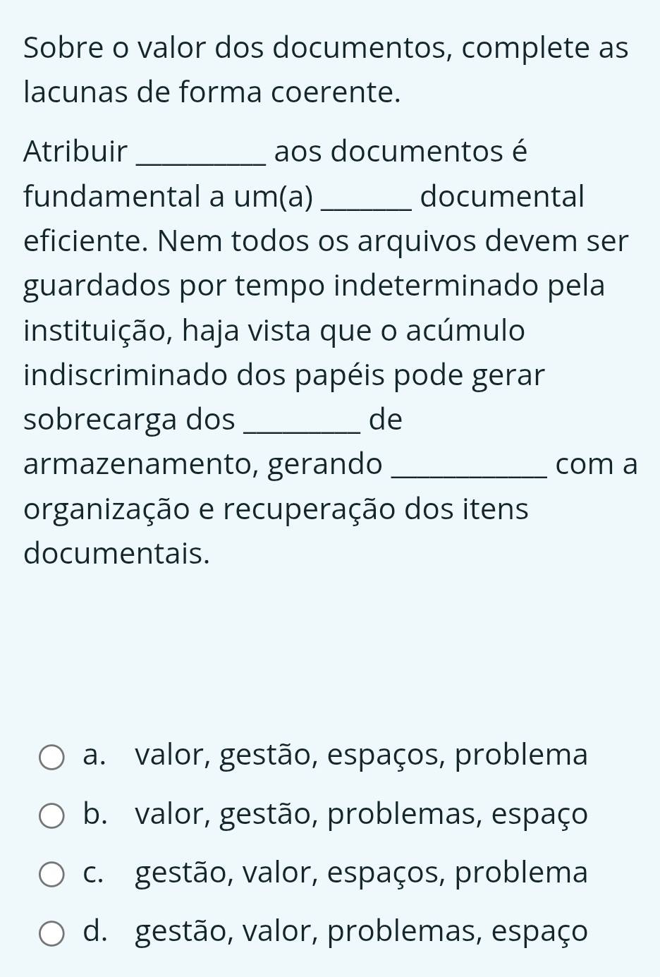 Sobre o valor dos documentos, complete as
lacunas de forma coerente.
Atribuir _aos documentos é
fundamental a um(a)_ documental
eficiente. Nem todos os arquivos devem ser
guardados por tempo indeterminado pela
instituição, haja vista que o acúmulo
indiscriminado dos papéis pode gerar
sobrecarga dos _de
armazenamento, gerando _com a
organização e recuperação dos itens
documentais.
a. valor, gestão, espaços, problema
b. valor, gestão, problemas, espaço
c. gestão, valor, espaços, problema
d. gestão, valor, problemas, espaço