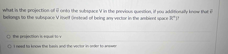 what is the projection of vector v onto the subspace V in the previous question, if you additionally know that vector v
belongs to the subspace V itself (instead of being any vector in the ambient space R^n) 2 
the projection is equal to v
I need to know the basis and the vector in order to answer