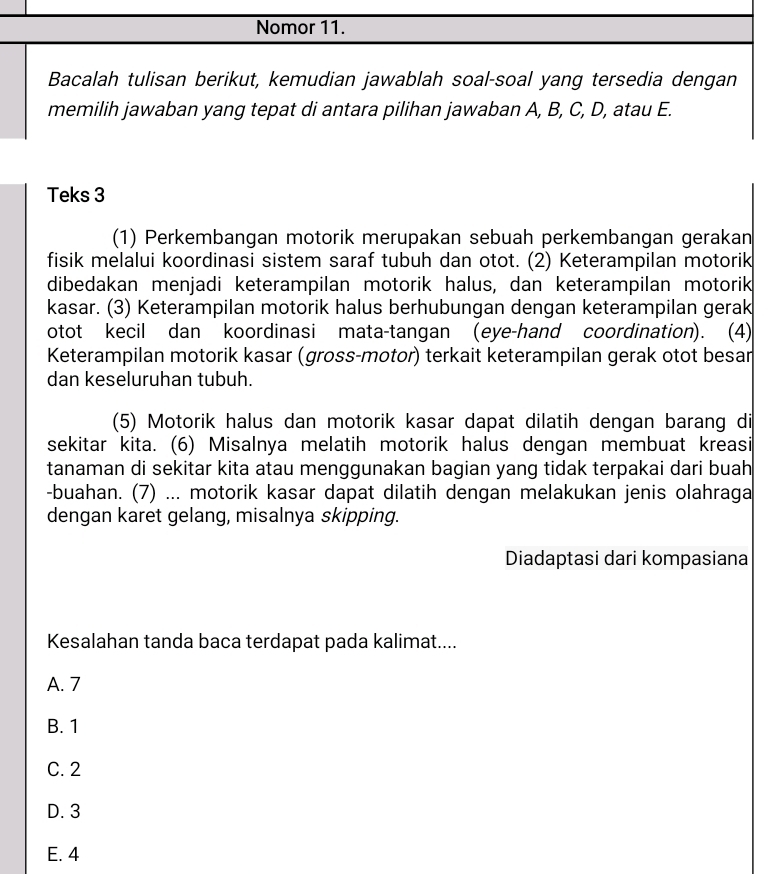 Nomor 11.
Bacalah tulisan berikut, kemudian jawablah soal-soal yang tersedia dengan
memilih jawaban yang tepat di antara pilihan jawaban A, B, C, D, atau E.
Teks 3
(1) Perkembangan motorik merupakan sebuah perkembangan gerakan
fisik melalui koordinasi sistem saraf tubuh dan otot. (2) Keterampilan motorik
dibedakan menjadi keterampilan motorik halus, dan keterampilan motorik
kasar. (3) Keterampilan motorik halus berhubungan dengan keterampilan gerak
otot kecil dan koordinasi mata-tangan (eye-hand coordination). (4)
Keterampilan motorik kasar (gross-motor) terkait keterampilan gerak otot besar
dan keseluruhan tubuh.
(5) Motorik halus dan motorik kasar dapat dilatih dengan barang di
sekitar kita. (6) Misalnya melatih motorik halus dengan membuat kreasi
tanaman di sekitar kita atau menggunakan bagian yang tidak terpakai dari buah
-buahan. (7) ... motorik kasar dapat dilatih dengan melakukan jenis olahraga
dengan karet gelang, misalnya skipping.
Diadaptasi dari kompasiana
Kesalahan tanda baca terdapat pada kalimat....
A. 7
B. 1
C. 2
D. 3
E. 4