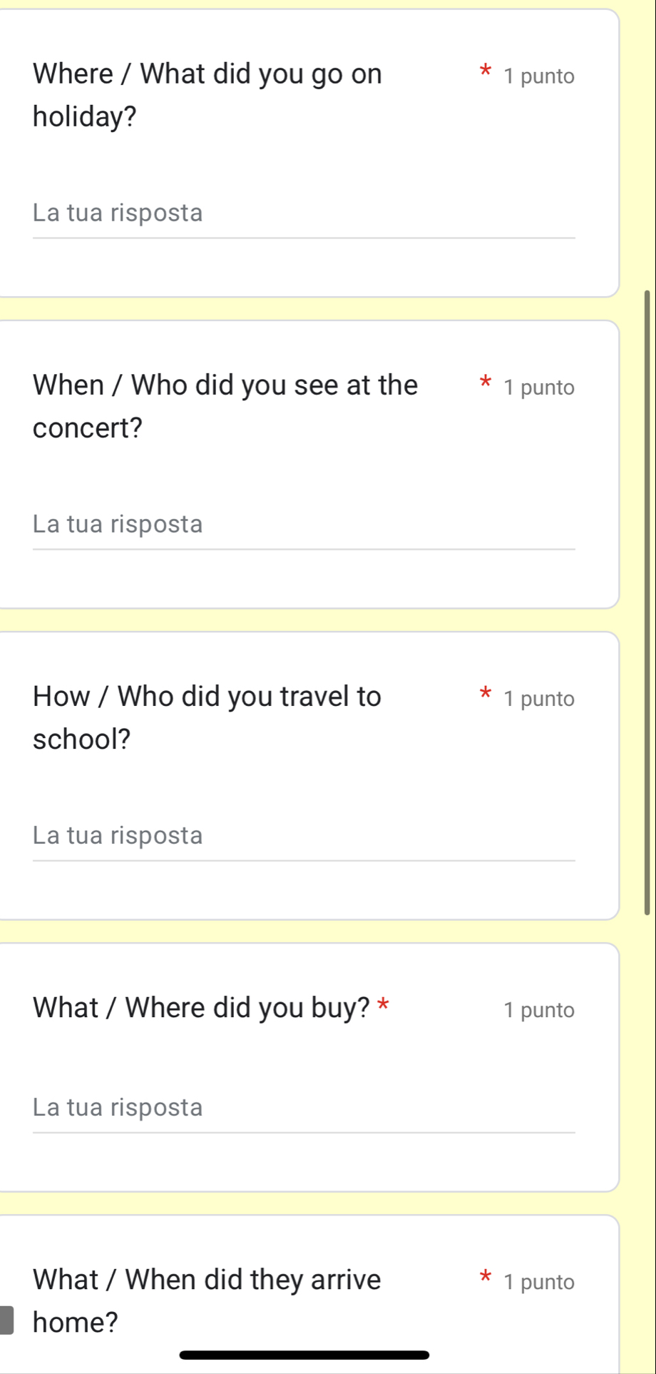 Where / What did you go on 1 punto 
holiday? 
La tua risposta 
When / Who did you see at the 1 punto 
concert? 
La tua risposta 
How / Who did you travel to 1 punto 
school? 
La tua risposta 
What / Where did you buy? * 1 punto 
La tua risposta 
What / When did they arrive 1 punto 
home?