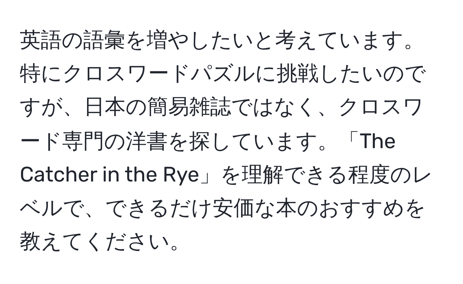 英語の語彙を増やしたいと考えています。特にクロスワードパズルに挑戦したいのですが、日本の簡易雑誌ではなく、クロスワード専門の洋書を探しています。「The Catcher in the Rye」を理解できる程度のレベルで、できるだけ安価な本のおすすめを教えてください。