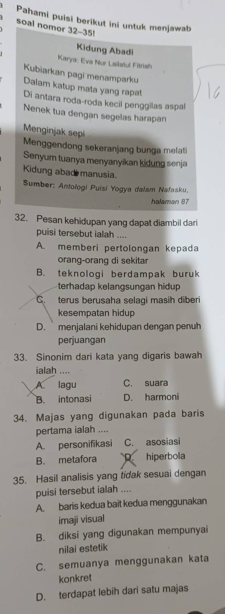 Pahami puisi berikut ini untuk menjawab
soal nomor 32-35!
Kidung Abadi
Karya: Eva Nur Lailatul Fitriah
Kubiarkan pagi menamparku
Dalam katup mata yang rapat
Di antara roda-roda kecil penggilas aspal
Nenek tua dengan segelas harapan
Menginjak sepi
Menggendong sekeranjang bunga melati
Senyum tuanya menyanyikan kidung senja
Kidung abad manusia.
Sumber: Antologi Puisi Yogya dalam Nafasku,
halaman 87
32. Pesan kehidupan yang dapat diambil dari
puisi tersebut ialah ....
A. memberi pertolongan kepada
orang-orang di sekitar
B. teknologi berdampak buruk
terhadap kelangsungan hidup
C. terus berusaha selagi masih diberi
kesempatan hidup
D. menjalani kehidupan dengan penuh
perjuangan
33. Sinonim dari kata yang digaris bawah
ialah ....
A. lagu C. suara
B. intonasi D. harmoni
34. Majas yang digunakan pada baris
pertama ialah ....
A. personifikasi C. asosiasi
B. metafora D. hiperbola
35. Hasil analisis yang tidak sesuai dengan
puisi tersebut ialah ....
A. baris kedua bait kedua menggunakan
imaji visual
B. diksi yang digunakan mempunyai
nilai estetik
C. semuanya menggunakan kata
konkret
D. terdapat lebih dari satu majas