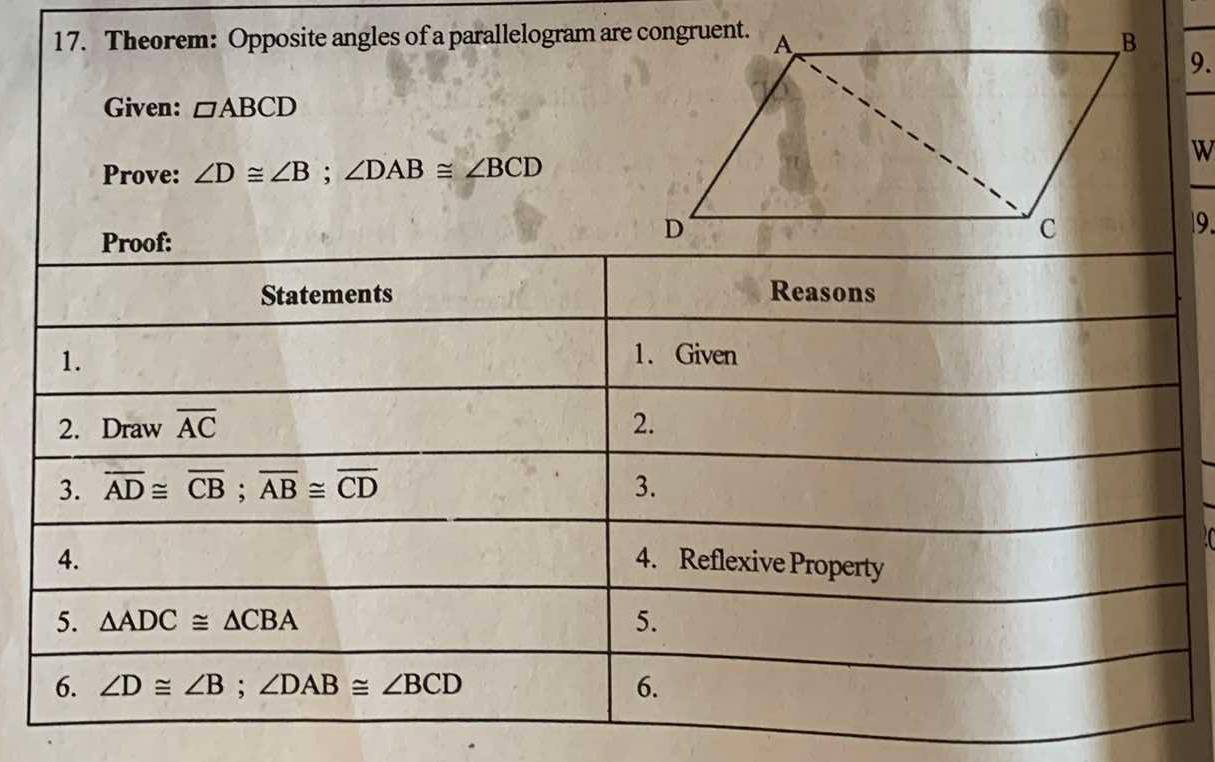 Theorem: Opposite angles of a parallelogram are congruent. 
9. 
Given: □ ABCD
W 
Prove: ∠ D≌ ∠ B; ∠ DAB≌ ∠ BCD
Proof: 
9. 
Statements Reasons 
1. 
1. Given 
2. Draw overline AC 2. 
3. overline AD≌ overline CB; overline AB≌ overline CD 3. 
4. 4. Reflexive Property 
5. △ ADC≌ △ CBA
5. 
6. ∠ D≌ ∠ B; ∠ DAB≌ ∠ BCD 6.