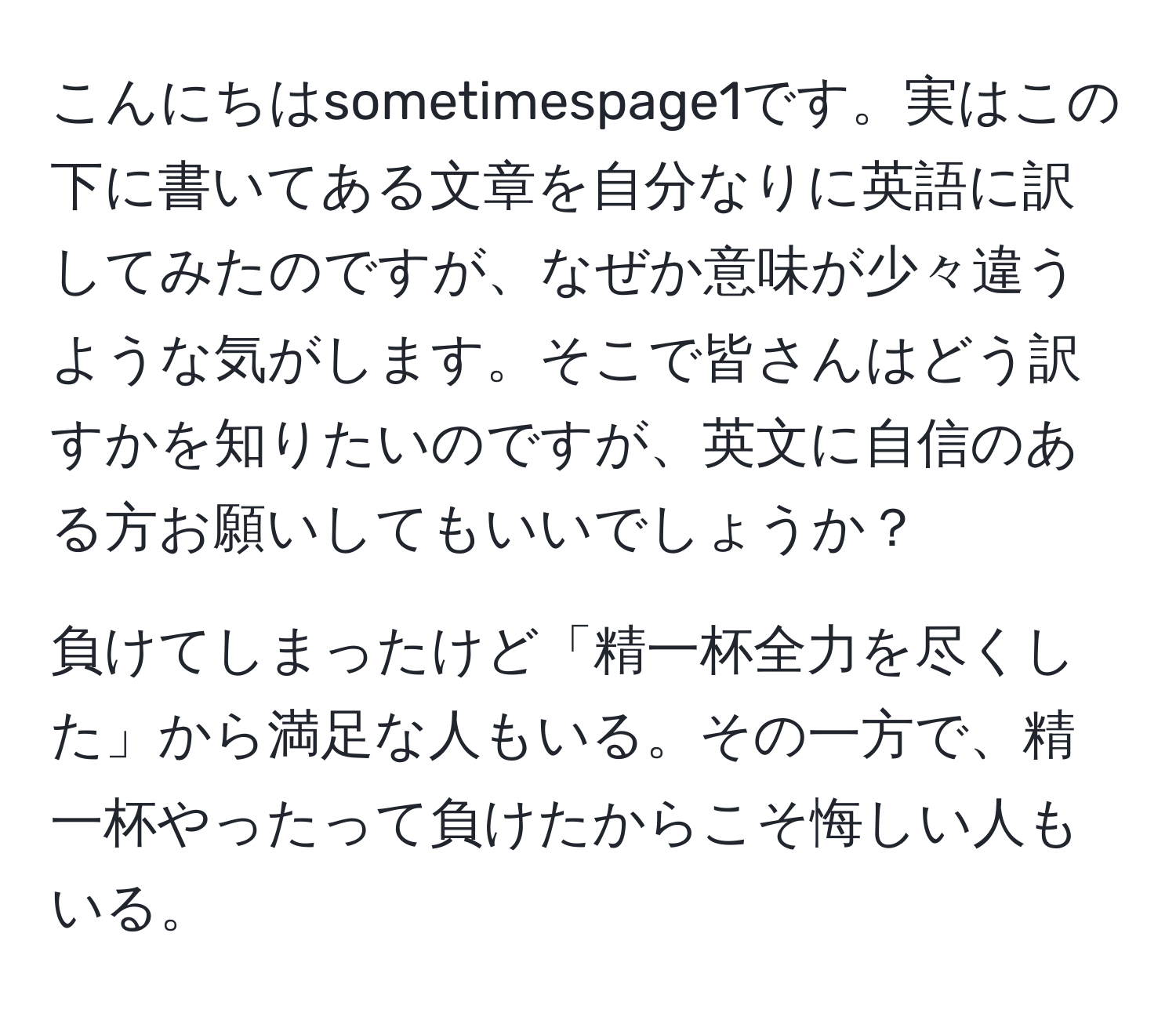 こんにちはsometimespage1です。実はこの下に書いてある文章を自分なりに英語に訳してみたのですが、なぜか意味が少々違うような気がします。そこで皆さんはどう訳すかを知りたいのですが、英文に自信のある方お願いしてもいいでしょうか？  

負けてしまったけど「精一杯全力を尽くした」から満足な人もいる。その一方で、精一杯やったって負けたからこそ悔しい人もいる。