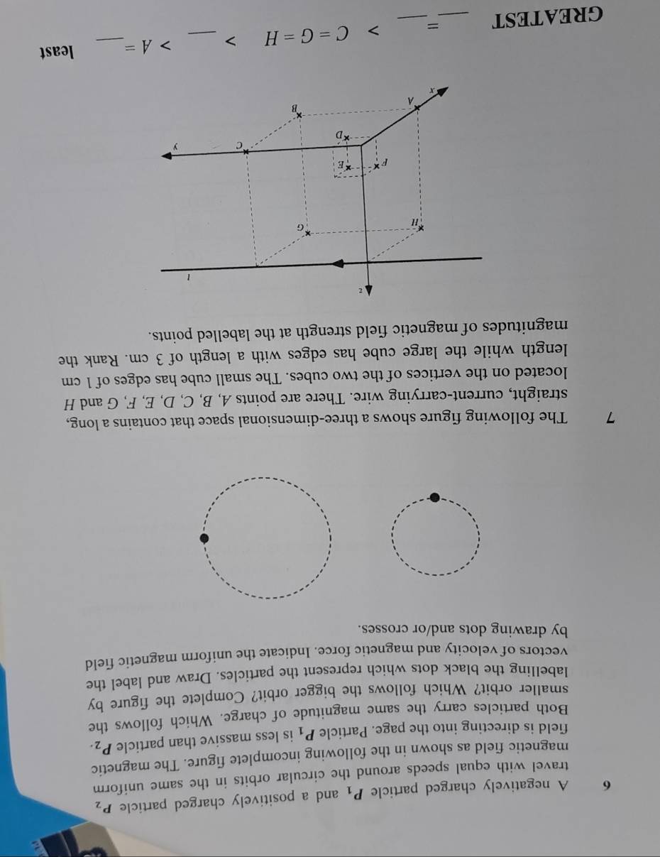 A negatively charged particle P_1 and a positively charged particle P_2
travel with equal speeds around the circular orbits in the same uniform 
magnetic field as shown in the following incomplete figure. The magnetic 
field is directing into the page. Particle P_1 is less massive than particle P_2. 
Both particles carry the same magnitude of charge. Which follows the 
smaller orbit? Which follows the bigger orbit? Complete the figure by 
labelling the black dots which represent the particles. Draw and label the 
vectors of velocity and magnetic force. Indicate the uniform magnetic field 
by drawing dots and/or crosses. 
7 The following figure shows a three-dimensional space that contains a long, 
straight, current-carrying wire. There are points A, B, C, D, E, F, G and H
located on the vertices of the two cubes. The small cube has edges of 1 cm
length while the large cube has edges with a length of 3 cm. Rank the 
magnitudes of magnetic field strength at the labelled points. 
GREATEST _=_ C=G=H _ A= _ least